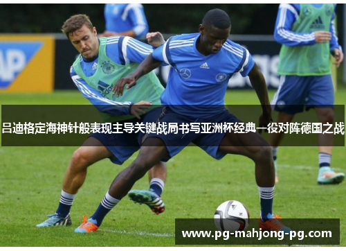 吕迪格定海神针般表现主导关键战局书写亚洲杯经典一役对阵德国之战